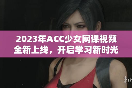 2023年ACC少女网课视频全新上线，开启学习新时光