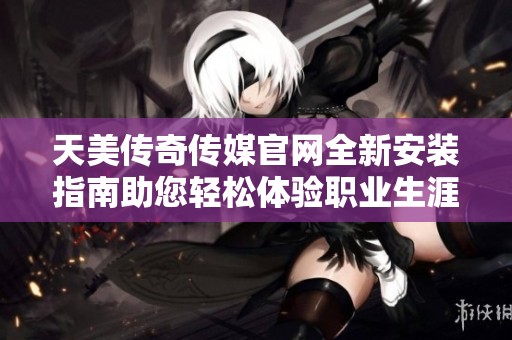 天美传奇传媒官网全新安装指南助您轻松体验职业生涯