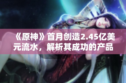 《原神》首月创造2.45亿美元流水，解析其成功的产品设计秘诀
