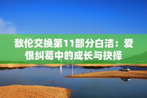 敌伦交换第11部分白洁：爱恨纠葛中的成长与抉择