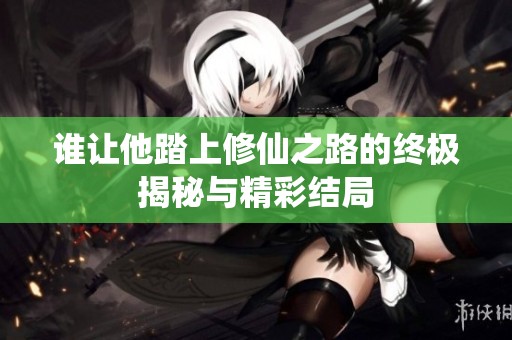 谁让他踏上修仙之路的终极揭秘与精彩结局