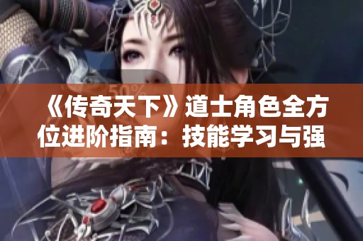 《传奇天下》道士角色全方位进阶指南：技能学习与强化策略大揭秘