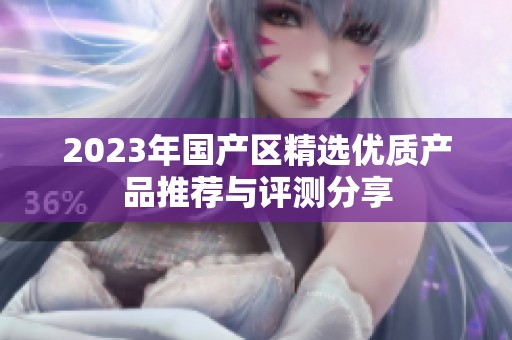 2023年国产区精选优质产品推荐与评测分享