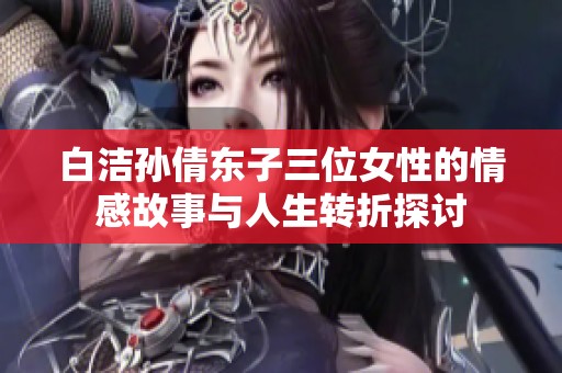 白洁孙倩东子三位女性的情感故事与人生转折探讨