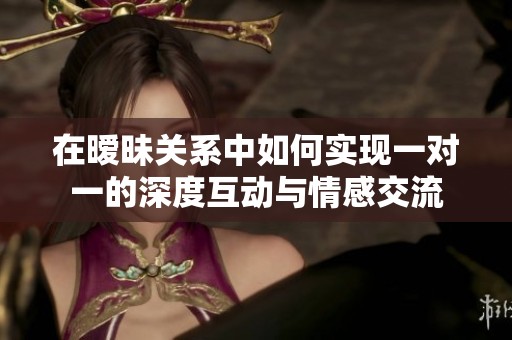 在暧昧关系中如何实现一对一的深度互动与情感交流