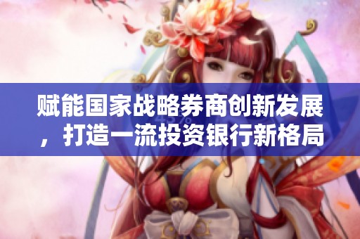 赋能国家战略券商创新发展，打造一流投资银行新格局