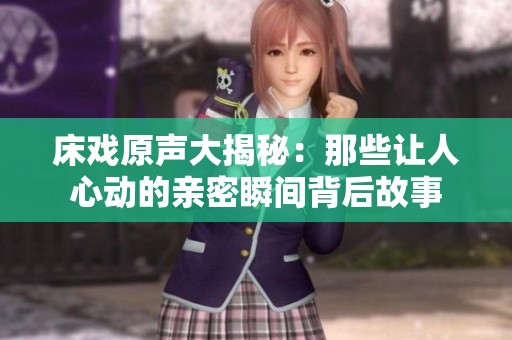 床戏原声大揭秘：那些让人心动的亲密瞬间背后故事