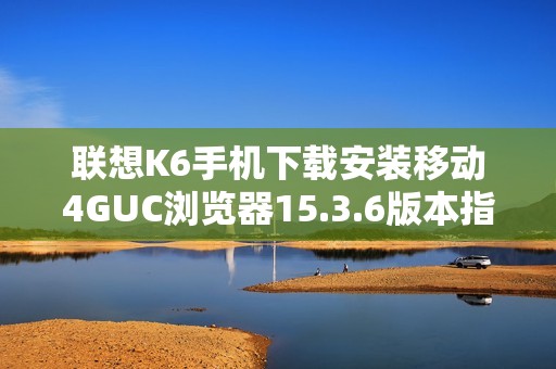 联想K6手机下载安装移动4GUC浏览器15.3.6版本指南