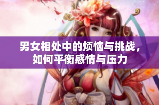 男女相处中的烦恼与挑战，如何平衡感情与压力