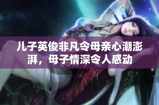 儿子英俊非凡令母亲心潮澎湃，母子情深令人感动