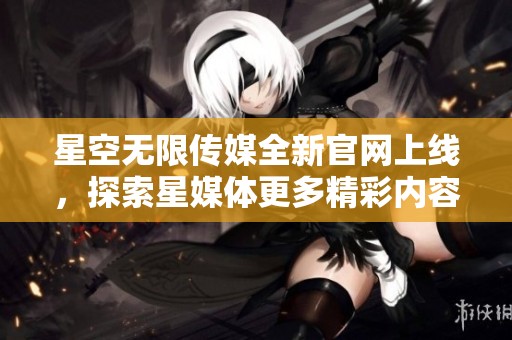星空无限传媒全新官网上线，探索星媒体更多精彩内容
