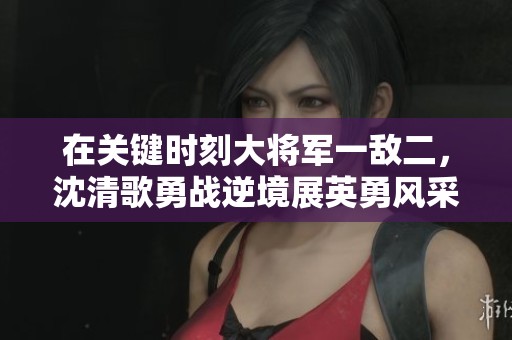 在关键时刻大将军一敌二，沈清歌勇战逆境展英勇风采