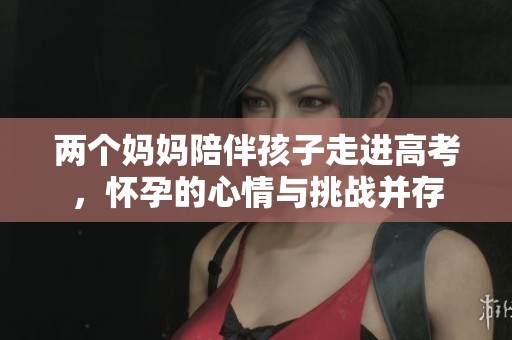 两个妈妈陪伴孩子走进高考，怀孕的心情与挑战并存