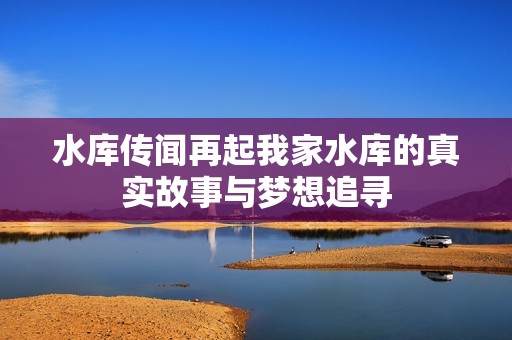 水库传闻再起我家水库的真实故事与梦想追寻