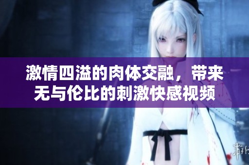 激情四溢的肉体交融，带来无与伦比的刺激快感视频