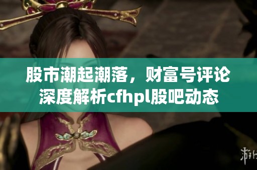 股市潮起潮落，财富号评论深度解析cfhpl股吧动态