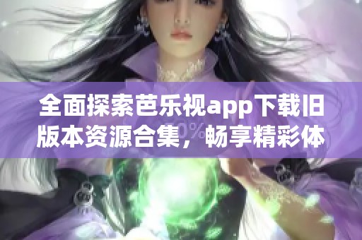 全面探索芭乐视app下载旧版本资源合集，畅享精彩体验