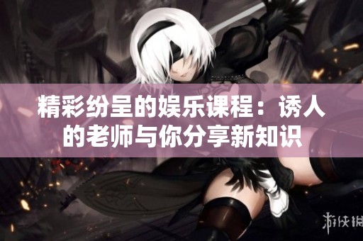 精彩纷呈的娱乐课程：诱人的老师与你分享新知识