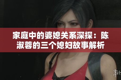 家庭中的婆媳关系深探：陈淑蓉的三个媳妇故事解析