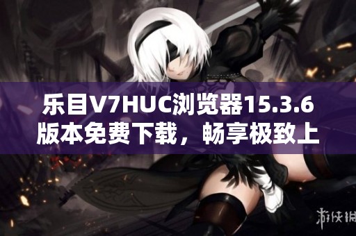 乐目V7HUC浏览器15.3.6版本免费下载，畅享极致上网体验