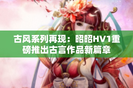 古风系列再现：昭昭HV1重磅推出古言作品新篇章