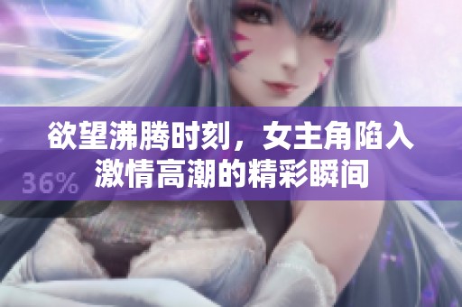 欲望沸腾时刻，女主角陷入激情高潮的精彩瞬间