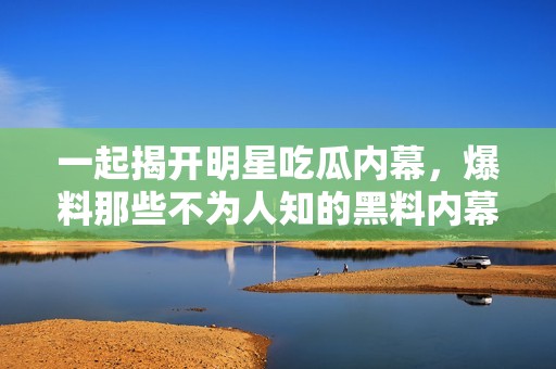 一起揭开明星吃瓜内幕，爆料那些不为人知的黑料内幕