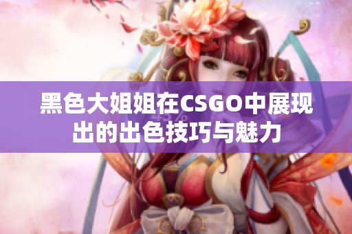 黑色大姐姐在CSGO中展现出的出色技巧与魅力