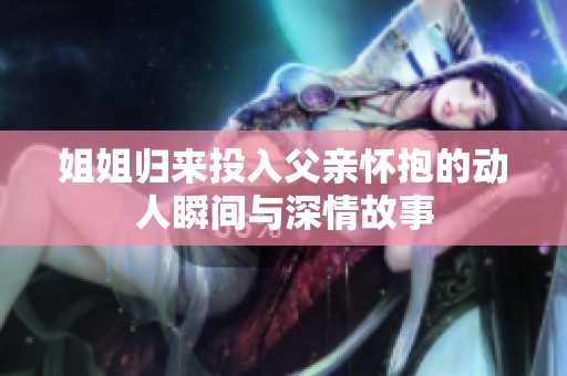 姐姐归来投入父亲怀抱的动人瞬间与深情故事