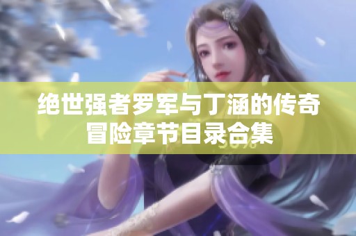绝世强者罗军与丁涵的传奇冒险章节目录合集