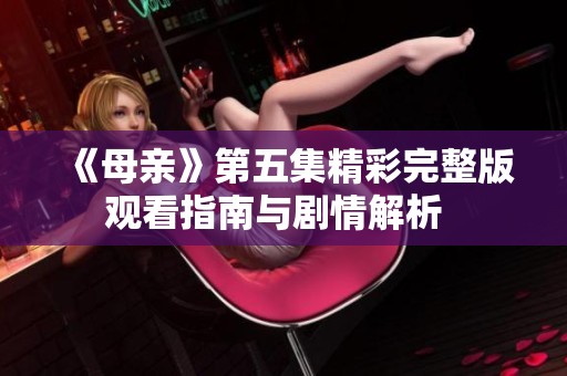 《母亲》第五集精彩完整版观看指南与剧情解析  