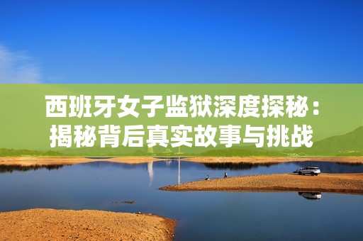 西班牙女子监狱深度探秘：揭秘背后真实故事与挑战