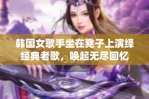韩国女歌手坐在凳子上演绎经典老歌，唤起无尽回忆