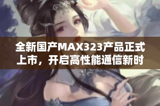 全新国产MAX323产品正式上市，开启高性能通信新时代