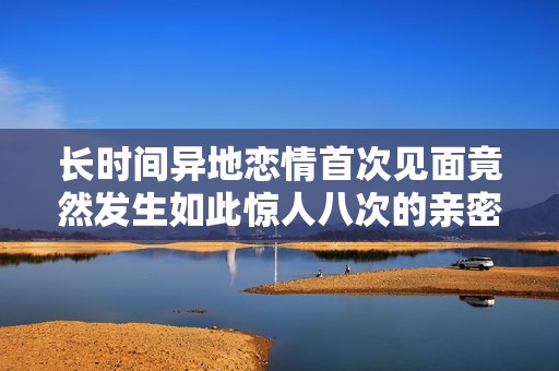 长时间异地恋情首次见面竟然发生如此惊人八次的亲密瞬间