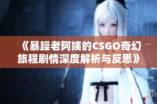 《暴躁老阿姨的CSGO奇幻旅程剧情深度解析与反思》