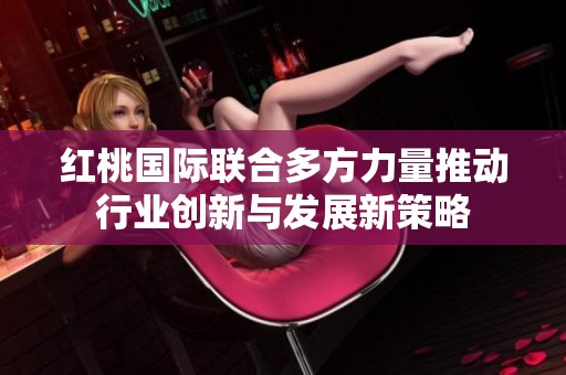 红桃国际联合多方力量推动行业创新与发展新策略