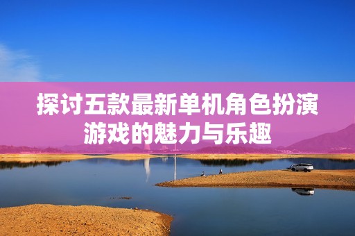 探讨五款最新单机角色扮演游戏的魅力与乐趣