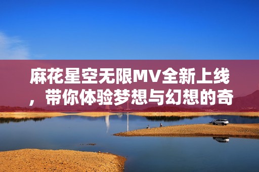 麻花星空无限MV全新上线，带你体验梦想与幻想的奇妙旅程