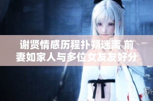 谢贤情感历程扑朔迷离 前妻如家人与多位女友友好分手揭秘