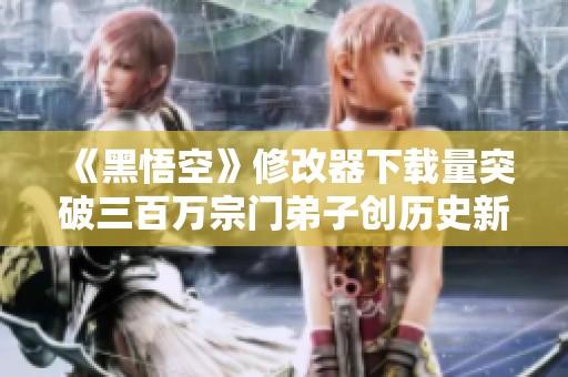 《黑悟空》修改器下载量突破三百万宗门弟子创历史新高