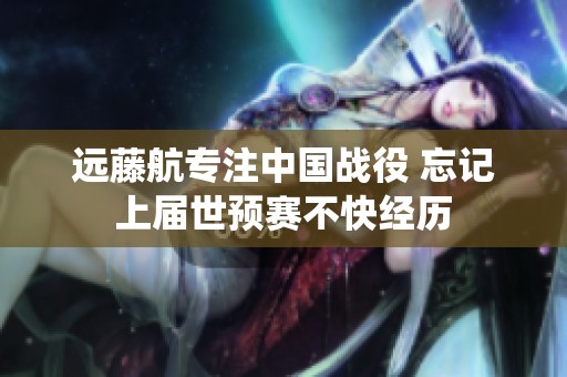 远藤航专注中国战役 忘记上届世预赛不快经历