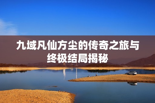 九域凡仙方尘的传奇之旅与终极结局揭秘