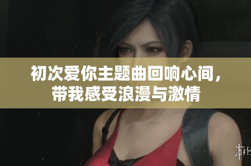 初次爱你主题曲回响心间，带我感受浪漫与激情