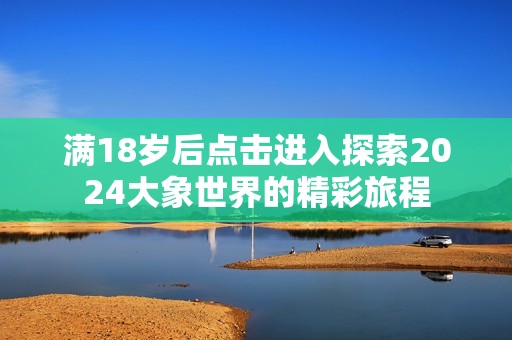 满18岁后点击进入探索2024大象世界的精彩旅程