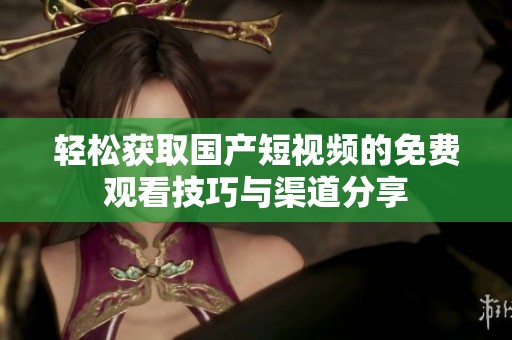 轻松获取国产短视频的免费观看技巧与渠道分享