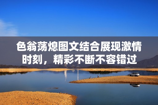 色翁荡熄图文结合展现激情时刻，精彩不断不容错过