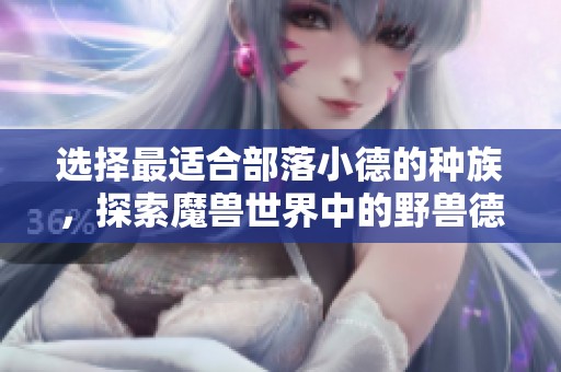 选择最适合部落小德的种族，探索魔兽世界中的野兽德阵容秘境