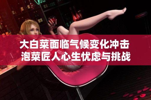 大白菜面临气候变化冲击 泡菜匠人心生忧虑与挑战