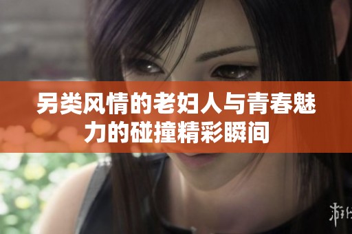 另类风情的老妇人与青春魅力的碰撞精彩瞬间